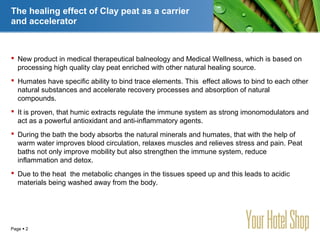 YOUR LOGO
Page  2
The healing effect of Clay peat as a carrier
and accelerator
 New product in medical therapeutical balneology and Medical Wellness, which is based on
processing high quality clay peat enriched with other natural healing source.
 Humates have specific ability to bind trace elements. This effect allows to bind to each other
natural substances and accelerate recovery processes and absorption of natural
compounds.
 It is proven, that humic extracts regulate the immune system as strong imonomodulators and
act as a powerful antioxidant and anti-inflammatory agents.
 During the bath the body absorbs the natural minerals and humates, that with the help of
warm water improves blood circulation, relaxes muscles and relieves stress and pain. Peat
baths not only improve mobility but also strengthen the immune system, reduce
inflammation and detox.
 Due to the heat the metabolic changes in the tissues speed up and this leads to acidic
materials being washed away from the body.
 