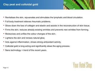 YOUR LOGO
Page  5
Clay peat and colloidal gold
 Revitalises the skin, rejuvenates and stimulates the lymphatic and blood circulation.
 Full body treatment relieves rheumatic problems.
 Slows down the loss of collagen and elastin and assists in the reconstruction of skin tissue.
 Firms the skin, reduces already existing wrinkles and prevents new wrinkles from forming.
 Moisturizes and unifies the colour changes of the skin.
 Lightens the skin and renews natural glow.
 Acts against inflammation, shows strong antioxidant activity.
 Colloidal gold is long acting and significantly slows the aging process.
 Nano technology = trend of the recent years.
 