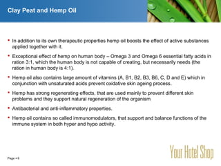 YOUR LOGO
Page  6
Clay Peat and Hemp Oil
 In addition to its own therapeutic properties hemp oil boosts the effect of active substances
applied together with it.
 Exceptional effect of hemp on human body – Omega 3 and Omega 6 essential fatty acids in
ration 3:1, which the human body is not capable of creating, but necessarily needs (the
ration in human body is 4:1).
 Hemp oil also contains large amount of vitamins (A, B1, B2, B3, B6, C, D and E) which in
conjunction with unsaturated acids prevent oxidative skin ageing process.
 Hemp has strong regenerating effects, that are used mainly to prevent different skin
problems and they support natural regeneration of the organism
 Antibacterial and anti-inflammatory properties.
 Hemp oil contains so called immunomodulators, that support and balance functions of the
immune system in both hyper and hypo activity.
 