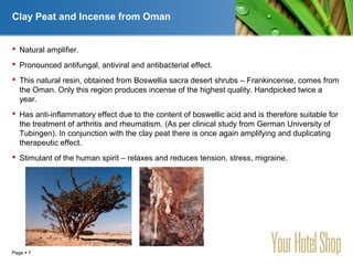 YOUR LOGO
Page  7
Clay Peat and Incense from Oman
 Natural amplifier.
 Pronounced antifungal, antiviral and antibacterial effect.
 This natural resin, obtained from Boswellia sacra desert shrubs – Frankincense, comes from
the Oman. Only this region produces incense of the highest quality. Handpicked twice a
year.
 Has anti-inflammatory effect due to the content of boswellic acid and is therefore suitable for
the treatment of arthritis and rheumatism. (As per clinical study from German University of
Tubingen). In conjunction with the clay peat there is once again amplifying and duplicating
therapeutic effect.
 Stimulant of the human spirit – relaxes and reduces tension, stress, migraine.
 
