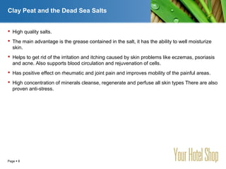 YOUR LOGO
Page  8
Clay Peat and the Dead Sea Salts
 High quality salts.
 The main advantage is the grease contained in the salt, it has the ability to well moisturize
skin.
 Helps to get rid of the irritation and itching caused by skin problems like eczemas, psoriasis
and acne. Also supports blood circulation and rejuvenation of cells.
 Has positive effect on rheumatic and joint pain and improves mobility of the painful areas.
 High concentration of minerals cleanse, regenerate and perfuse all skin types There are also
proven anti-stress.
 