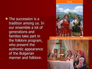 The succession is a tradition among us. In our ensemble a lot of generations and families take part in the folklore program, who present the authentic appearance of the Bulgarian manner and folklore. Duet Singing Group for Authentic Folklore  