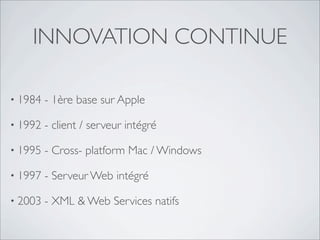 INNOVATION CONTINUE
• 1984 - 1ère base sur Apple
• 1992 - client / serveur intégré
• 1995 - Cross- platform Mac / Windows
• 1997 - Serveur Web intégré
• 2003 - XML & Web Services natifs
 
