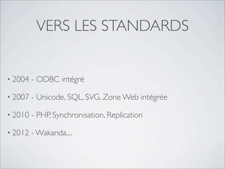 VERS LES STANDARDS
• 2004 - ODBC intégré
• 2007 - Unicode, SQL, SVG, Zone Web intégrée
• 2010 - PHP, Synchronisation, Replication
• 2012 - Wakanda....
 
