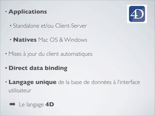 • Applications
• Standalone et/ou Client-Server
• Natives Mac OS & Windows
• Mises à jour du client automatiques
• Direct data binding
• Langage unique de la base de données à l’interface
utilisateur
➡ Le langage 4D
 