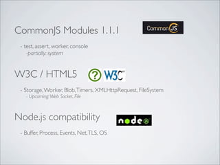 CommonJS Modules 1.1.1
- test, assert, worker, console
-partially: system
W3C / HTML5
- Storage,Worker, Blob,Timers, XMLHttpRequest, FileSystem
- Upcoming:Web Socket, File
Node.js compatibility
- Buffer, Process, Events, Net,TLS, OS
 