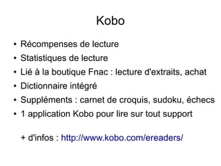 Kobo
● Récompenses de lecture
● Statistiques de lecture
● Lié à la boutique Fnac : lecture d'extraits, achat
● Dictionnaire intégré
● Suppléments : carnet de croquis, sudoku, échecs
● 1 application Kobo pour lire sur tout support
+ d'infos : http://www.kobo.com/ereaders/
 