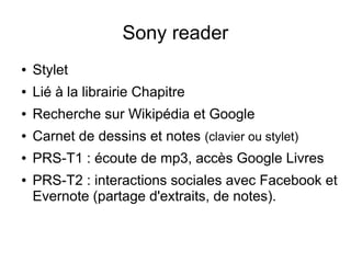 Sony reader
● Stylet
● Lié à la librairie Chapitre
● Recherche sur Wikipédia et Google
● Carnet de dessins et notes (clavier ou stylet)
● PRS-T1 : écoute de mp3, accès Google Livres
● PRS-T2 : interactions sociales avec Facebook et
Evernote (partage d'extraits, de notes).
 