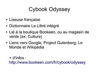 Cybook Odyssey
● Liseuse française
● Dictionnaire Le Littré intégré
● Lié à la boutique Bookeen, ou au magasin de
vente (ex. Cultura)
● Liens vers Google, Project Gutenberg, Le
Monde et Wikipédia
+ d'infos :
http://www.bookeen.com/fr/cybook/odyssey
 