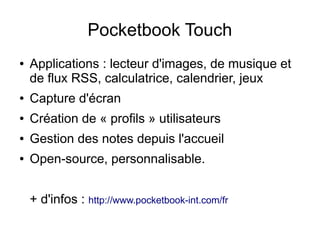 Pocketbook Touch
● Applications : lecteur d'images, de musique et
de flux RSS, calculatrice, calendrier, jeux
● Capture d'écran
● Création de « profils » utilisateurs
● Gestion des notes depuis l'accueil
● Open-source, personnalisable.
+ d'infos : http://www.pocketbook-int.com/fr
 