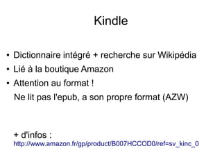 Kindle
● Dictionnaire intégré + recherche sur Wikipédia
● Lié à la boutique Amazon
● Attention au format !
Ne lit pas l'epub, a son propre format (AZW)
+ d'infos :
http://www.amazon.fr/gp/product/B007HCCOD0/ref=sv_kinc_0
 