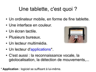 Une tablette, c'est quoi ?
● Un ordinateur mobile, en forme de fine tablette.
● Une interface en couleur.
● Un écran tactile.
● Plusieurs bureaux. 
● Un lecteur multimédia.
● Un lecteur d'applications*.
● C'est aussi : la reconnaissance vocale, la
géolocalisation, la détection de mouvements,...
* Application : logiciel se suffisant à lui-même.
 
