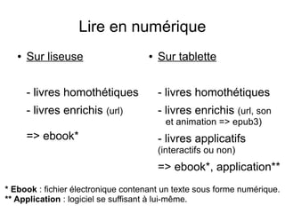 Lire en numérique
● Sur liseuse
- livres homothétiques
- livres enrichis (url)
=> ebook*
● Sur tablette
- livres homothétiques
- livres enrichis (url, son
et animation => epub3)
- livres applicatifs
(interactifs ou non)
=> ebook*, application**
* Ebook : fichier électronique contenant un texte sous forme numérique.
** Application : logiciel se suffisant à lui-même.
 