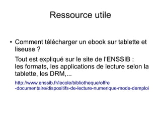 Ressource utile
● Comment télécharger un ebook sur tablette et
liseuse ?
Tout est expliqué sur le site de l'ENSSIB :
les formats, les applications de lecture selon la
tablette, les DRM,...
http://www.enssib.fr/lecole/bibliotheque/offre
-documentaire/dispositifs-de-lecture-numerique-mode-demploi
 