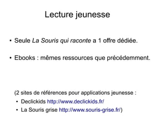 Lecture jeunesse
● Seule La Souris qui raconte a 1 offre dédiée.
● Ebooks : mêmes ressources que précédemment.
(2 sites de références pour applications jeunesse :
● Declickids http://www.declickids.fr/
● La Souris grise http://www.souris-grise.fr/)
 