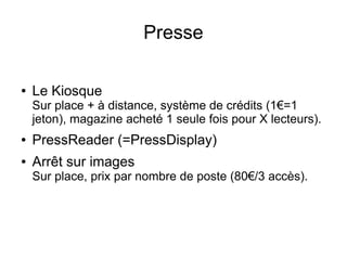 Presse
● Le Kiosque
Sur place + à distance, système de crédits (1€=1
jeton), magazine acheté 1 seule fois pour X lecteurs).
● PressReader (=PressDisplay)
● Arrêt sur images
Sur place, prix par nombre de poste (80€/3 accès).
 