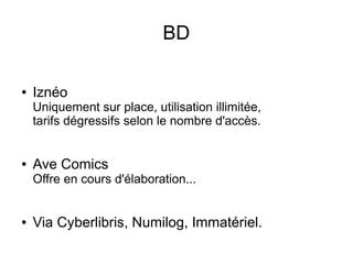 BD
● Iznéo
Uniquement sur place, utilisation illimitée,
tarifs dégressifs selon le nombre d'accès.
● Ave Comics
Offre en cours d'élaboration...
● Via Cyberlibris, Numilog, Immatériel.
 