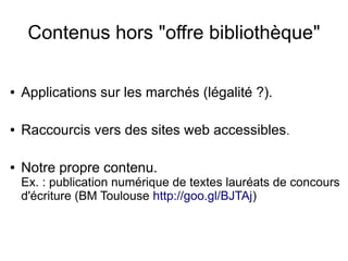 Contenus hors "offre bibliothèque"
● Applications sur les marchés (légalité ?).
● Raccourcis vers des sites web accessibles.
● Notre propre contenu.
Ex. : publication numérique de textes lauréats de concours
d'écriture (BM Toulouse http://goo.gl/BJTAj)
 