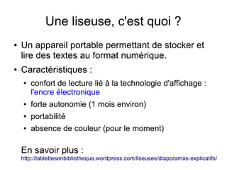 Une liseuse, c'est quoi ?
● Un appareil portable permettant de stocker et
lire des textes au format numérique.
● Caractéristiques :
● confort de lecture lié à la technologie d'affichage :
l'encre électronique
● forte autonomie (1 mois environ)
● portabilité
● absence de couleur (pour le moment)
En savoir plus :
http://tablettesenbibliotheque.wordpress.com/liseuses/diaporamas-explicatifs/
 