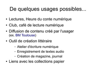 De quelques usages possibles...
● Lectures, Heure du conte numérique
● Club, café de lecture numérique
● Diffusion de contenu créé par l'usager
(ex. BM Toulouse)
● Outil de création littéraire
– Atelier d'écriture numérique
– Enregistrement de textes audio
– Création de magazine, journal
● Liens avec les collections papier
 