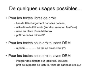 De quelques usages possibles...
● Pour les textes libres de droit
– lien de téléchargement dans les notices
– utilisation de QR code (sur document ou fantôme)
– mise en place d'une bibliobox
– prêt de cartes micro-SD
● Pour les textes sous droits, sans DRM
– a priori............... on fait ce qu'on veut (?)
● Pour les textes sous droits, avec DRM
– intégrer des extraits sur tablettes, liseuses
– prêt de supports de lecture, voire de cartes micro-SD
 
