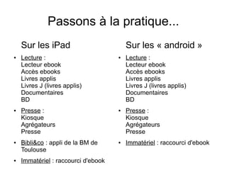 Passons à la pratique...
Sur les iPad
● Lecture :
Lecteur ebook
Accès ebooks
Livres applis
Livres J (livres applis)
Documentaires
BD
● Presse :
Kiosque
Agrégateurs
Presse
● Bibli&co : appli de la BM de
Toulouse
● Immatériel : raccourci d'ebook
Sur les « android »
● Lecture :
Lecteur ebook
Accès ebooks
Livres applis
Livres J (livres applis)
Documentaires
BD
● Presse :
Kiosque
Agrégateurs
Presse
● Immatériel : raccourci d'ebook
 