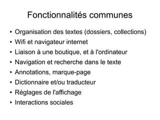 Fonctionnalités communes
● Organisation des textes (dossiers, collections)
● Wifi et navigateur internet
● Liaison à une boutique, et à l'ordinateur
● Navigation et recherche dans le texte
● Annotations, marque-page
● Dictionnaire et/ou traducteur
● Réglages de l'affichage
● Interactions sociales
 