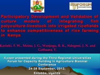 Participatory Development and Validation of
culture    models    of     integrating    fish
polyculture-livestock into irrigated ricefields
to enhance competitiveness of rice farming
in Kenya

Kariuki, F. W., Maina, J. G., Wanjogu, R. K., Ndogoni, J. N. and
                          Gathaara, V.

  A paper presented during the Third Regional Universities
     Forum for Capacity Building in Agriculture Biennial
                        Conference
                  24-28 September, 2012;
                      Entebbe, Uganda
 