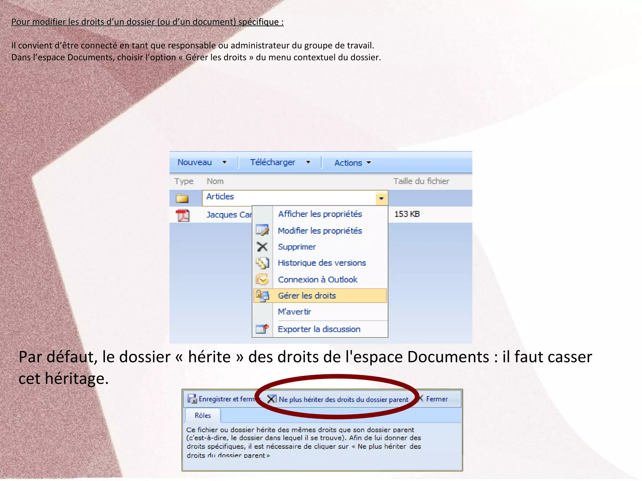 Pour modifier les droits d’un dossier (ou d’un document) spécifique :

Il convient d’être connecté en tant que responsable ou administrateur du groupe de travail.
Dans l’espace Documents, choisir l’option « Gérer les droits » du menu contextuel du dossier.




 Par défaut, le dossier « hérite » des droits de l'espace Documents : il faut casser 
 cet héritage.
 
