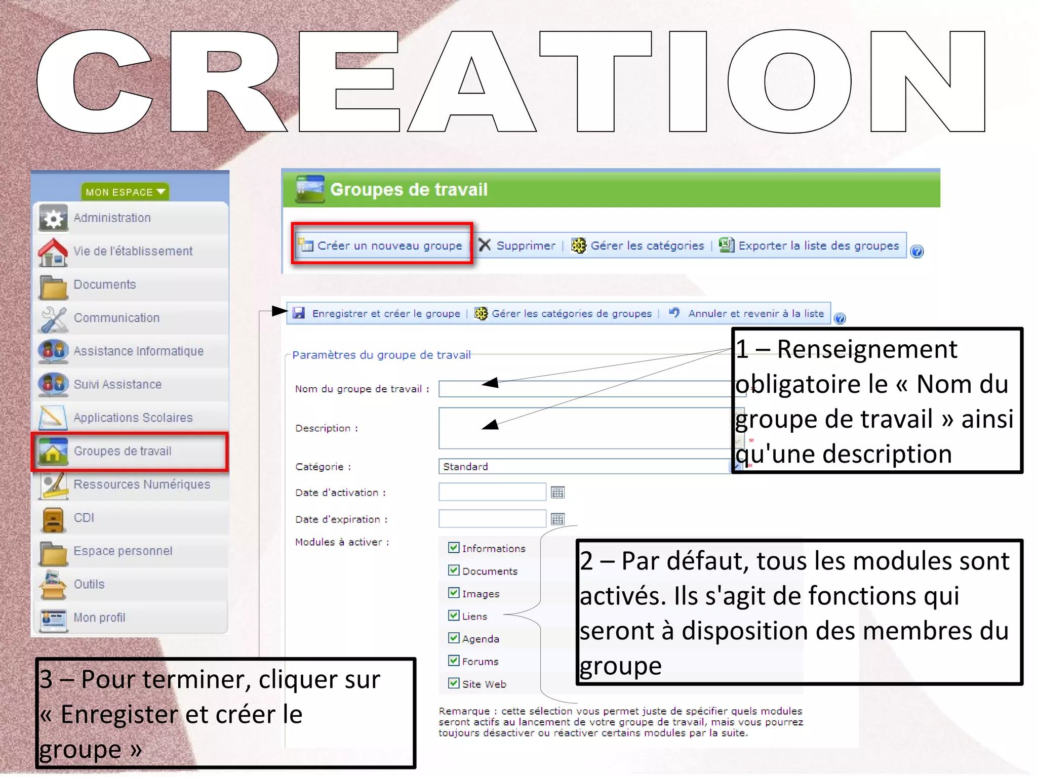 1 – Renseignement 
                                               obligatoire le « Nom du 
                                               groupe de travail » ainsi 
                                               qu'une description


                                  2 – Par défaut, tous les modules sont 
                                  activés. Ils s'agit de fonctions qui 
                                  seront à disposition des membres du 
3 – Pour terminer, cliquer sur    groupe
« Enregister et créer le 
groupe »
 