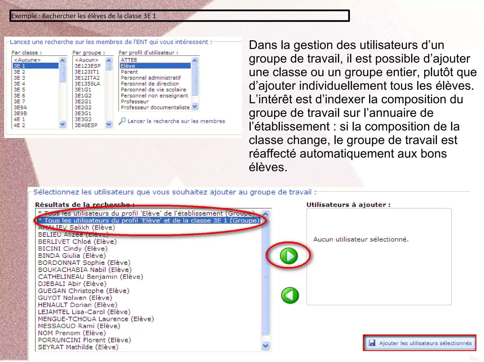 Exemple : Rechercher les élèves de la classe 3E 1



                                                    Dans la gestion des utilisateurs d’un
                                                    groupe de travail, il est possible d’ajouter
                                                    une classe ou un groupe entier, plutôt que
                                                    d’ajouter individuellement tous les élèves.
                                                    L’intérêt est d’indexer la composition du
                                                    groupe de travail sur l’annuaire de
                                                    l’établissement : si la composition de la
                                                    classe change, le groupe de travail est
                                                    réaffecté automatiquement aux bons
                                                    élèves.
 