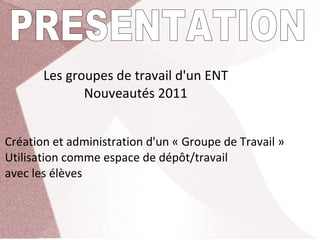 Les groupes de travail d'un ENT
              Nouveautés 2011


Création et administration d'un « Groupe de Travail »
Utilisation comme espace de dépôt/travail 
avec les élèves
 