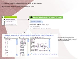 A la création du groupe, seul le responsable (celui qui l'a créé) fait partie du groupe

La 1er des choses à faire est de d'ajouter des utilisateurs à ce groupe




                                                                                          Trois listes déroulantes s'affichent. 
                                                                                          Elles permettent de faire un tri sélectif 
                                                                                          parmi tous les membres
 