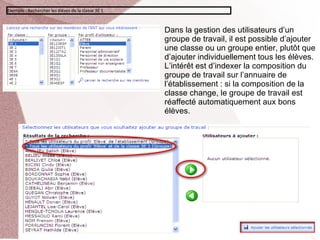 Exemple : Rechercher les élèves de la classe 3E 1



                                                    Dans la gestion des utilisateurs d’un
                                                    groupe de travail, il est possible d’ajouter
                                                    une classe ou un groupe entier, plutôt que
                                                    d’ajouter individuellement tous les élèves.
                                                    L’intérêt est d’indexer la composition du
                                                    groupe de travail sur l’annuaire de
                                                    l’établissement : si la composition de la
                                                    classe change, le groupe de travail est
                                                    réaffecté automatiquement aux bons
                                                    élèves.
 