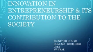 INNOVATION IN
ENTREPRENEURSHIP & ITS
CONTRIBUTION TO THE
SOCIETY
BY: NITISH KUMAR
ROLL NO.- 12001319032
CSE2
4TH YEAR
 