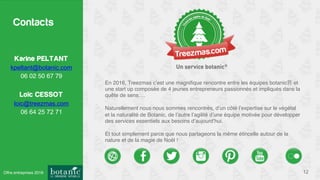Contacts
12
Karine PELTANT
kpeltant@botanic.com
06 02 50 67 79
Loïc CESSOT
loic@treezmas.com
06 64 25 72 71
En 2016, Treezmas c’est une magniﬁque rencontre entre les équipes botanic et
une start up composée de 4 jeunes entrepreneurs passionnés et impliqués dans la
quête de sens….
Naturellement nous nous sommes rencontrés, d’un côté l’expertise sur le végétal
et la naturalité de Botanic, de l’autre l’agilité d’une équipe motivée pour développer
des services essentiels aux besoins d’aujourd’hui.
Et tout simplement parce que nous partageons la même étincelle autour de la
nature et de la magie de Noël !
Offre entreprises 2016
 