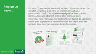 Plus qu’un
sapin ...
Un sapin Treezmas par botanic est bien plus qu’un sapin, c’est
un arbre vivant qui a un nom, un prénom, un âge, une
personnalité ; bref, c’est un vrai compagnon de Noël que les
familles d’accueil adoptent et dont elles prennent soin.
Pour cela, nous mettons à leur disposition un carnet de soin dans
lequel elles apprennent à mieux connaître leur sapin avec des
conseils pour bien s’en occuper durant leur séjour.
6Offre entreprises 2016
 