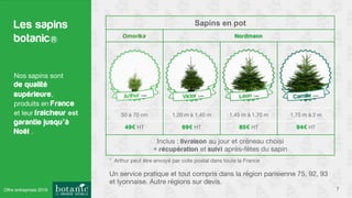 Sapins en pot
Omorika Nordmann
50 à 70 cm
 1,20 m à 1,40 m
 1,45 m à 1,70 m
 1,70 m à 2 m
49€ HT
 69€ HT
 85€ HT
 94€ HT
Inclus : livraison au jour et créneau choisi
+ récupération et suivi après-fêtes du sapin
Les sapins
botanic
7
Nos sapins sont 
de qualité
supérieure, 
produits en France
et leur fraîcheur est
garantie jusqu’à
Noël .
Un service pratique et tout compris dans la région parisienne 75, 92, 93
et lyonnaise. Autre régions sur devis. 
* Arthur peut être envoyé par colis postal dans toute la France 
Offre entreprises 2016
 
