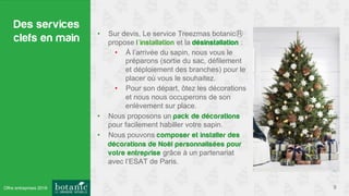 Des services
clefs en main
9
•  Sur devis, Le service Treezmas botanic
propose l’installation et la désinstallation :
•  À l’arrivée du sapin, nous vous le
préparons (sortie du sac, défilement
et déploiement des branches) pour le
placer où vous le souhaitez.
•  Pour son départ, ôtez les décorations
et nous nous occuperons de son
enlèvement sur place.
•  Nous proposons un pack de décorations
pour facilement habiller votre sapin.
•  Nous pouvons composer et installer des
décorations de Noël personnalisées pour
votre entreprise grâce à un partenariat
avec l’ESAT de Paris.
Offre entreprises 2016
 