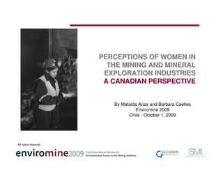 PERCEPTIONS OF WOMEN IN
                        THE MINING AND MINERAL
                       EXPLORATION INDUSTRIES
                       A CANADIAN PERSPECTIVE


                         By Mafalda Arias and Barbara Caelles
                                  Enviromine 2009
                               Chile - October 1, 2009




All rights reserved
 