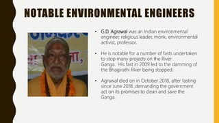 NOTABLE ENVIRONMENTAL ENGINEERS
• G.D. Agrawal was an Indian environmental
engineer, religious leader, monk, environmental
activist, professor.
• He is notable for a number of fasts undertaken
to stop many projects on the River
Ganga. His fast in 2009 led to the damming of
the Bhagirathi River being stopped.
• Agrawal died on in October 2018, after fasting
since June 2018, demanding the government
act on its promises to clean and save the
Ganga.
 