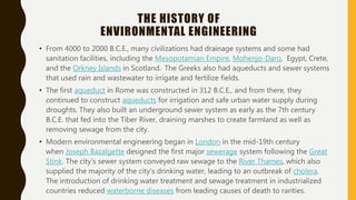 THE HISTORY OF
ENVIRONMENTAL ENGINEERING
• From 4000 to 2000 B.C.E., many civilizations had drainage systems and some had
sanitation facilities, including the Mesopotamian Empire, Mohenjo-Daro, Egypt, Crete,
and the Orkney Islands in Scotland. The Greeks also had aqueducts and sewer systems
that used rain and wastewater to irrigate and fertilize fields.
• The first aqueduct in Rome was constructed in 312 B.C.E., and from there, they
continued to construct aqueducts for irrigation and safe urban water supply during
droughts. They also built an underground sewer system as early as the 7th century
B.C.E. that fed into the Tiber River, draining marshes to create farmland as well as
removing sewage from the city.
• Modern environmental engineering began in London in the mid-19th century
when Joseph Bazalgette designed the first major sewerage system following the Great
Stink. The city's sewer system conveyed raw sewage to the River Thames, which also
supplied the majority of the city's drinking water, leading to an outbreak of cholera.
The introduction of drinking water treatment and sewage treatment in industrialized
countries reduced waterborne diseases from leading causes of death to rarities.
 