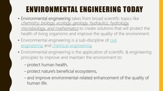 ENVIRONMENTAL ENGINEERING TODAY
• Environmental engineering takes from broad scientific topics like
chemistry, biology, ecology, geology, hydraulics, hydrology,
microbiology, and mathematics to create solutions that will protect the
health of living organisms and improve the quality of the environment.
• Environmental engineering is a sub-discipline of civil
engineering and chemical engineering.
• Environmental engineering is the application of scientific & engineering
principles to improve and maintain the environment to:
– protect human health,
– protect nature's beneficial ecosystems,
– and improve environmental-related enhancement of the quality of
human life.
 