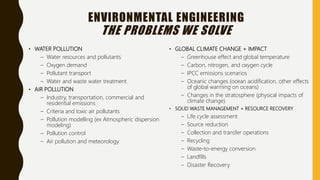 ENVIRONMENTAL ENGINEERING
THE PROBLEMS WE SOLVE
• WATER POLLUTION
– Water resources and pollutants
– Oxygen demand
– Pollutant transport
– Water and waste water treatment
• AIR POLLUTION
– Industry, transportation, commercial and
residential emissions
– Criteria and toxic air pollutants
– Pollution modelling (ex Atmospheric dispersion
modeling)
– Pollution control
– Air pollution and meteorology
• GLOBAL CLIMATE CHANGE + IMPACT
– Greenhouse effect and global temperature
– Carbon, nitrogen, and oxygen cycle
– IPCC emissions scenarios
– Oceanic changes (ocean acidification, other effects
of global warming on oceans)
– Changes in the stratosphere (physical impacts of
climate change)
• SOLID WASTE MANAGEMENT + RESOURCE RECOVERY
– Life cycle assessment
– Source reduction
– Collection and transfer operations
– Recycling
– Waste-to-energy conversion
– Landfills
– Disaster Recovery
 