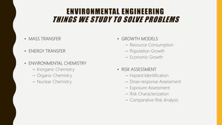 ENVIRONMENTAL ENGINEERING
THINGS WE STUDY TO SOLVE PROBLEMS
• MASS TRANSFER
• ENERGY TRANSFER
• ENVIRONMENTAL CHEMISTRY
– Inorganic Chemistry
– Organic Chemistry
– Nuclear Chemistry
• GROWTH MODELS
– Resource Consumption
– Population Growth
– Economic Growth
• RISK ASSESSMENT
– Hazard Identification
– Dose-response Assessment
– Exposure Assessment
– Risk Characterization
– Comparative Risk Analysis
 