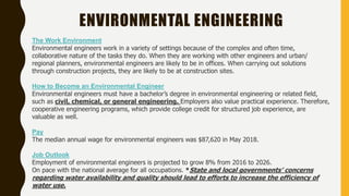 The Work Environment
Environmental engineers work in a variety of settings because of the complex and often time,
collaborative nature of the tasks they do. When they are working with other engineers and urban/
regional planners, environmental engineers are likely to be in offices. When carrying out solutions
through construction projects, they are likely to be at construction sites.
How to Become an Environmental Engineer
Environmental engineers must have a bachelor’s degree in environmental engineering or related field,
such as civil, chemical, or general engineering. Employers also value practical experience. Therefore,
cooperative engineering programs, which provide college credit for structured job experience, are
valuable as well.
Pay
The median annual wage for environmental engineers was $87,620 in May 2018.
Job Outlook
Employment of environmental engineers is projected to grow 8% from 2016 to 2026.
On pace with the national average for all occupations. *State and local governments’ concerns
regarding water availability and quality should lead to efforts to increase the efficiency of
water use.
ENVIRONMENTAL ENGINEERING
 