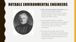 NOTABLE ENVIRONMENTAL ENGINEERS
• Ellen Henrietta Swallow Richards was an
industrial and safety engineer,
environmental chemist, and university
faculty member in the United States
during the 19th century.
• Her pioneering work in sanitary
engineering, and experimental research
in domestic science, laid a foundation
for the new science of home
economics.
• She was the founder of the home
economics movement characterized by
the application of science to the home,
and the first to apply chemistry to the
study of nutrition.
 