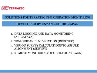 SOLUTIONS FOR TERRATEC TBM OPERATION MONITIRING
DEVELOPED BY ENZAN –KOUBO JAPAN
1. DATA LOGGING AND DATA MONITORING
(ARIGATAYA)
2. TBM GUIDANCE NEVIGATION (ROBOTEC)
3. VERIOU SURVEY CALCULATIONS TO ASSURE
ALIGNMENT (SURVEY)
4. REMOTE MONITORING OF OPERATION (EWSN)
 
