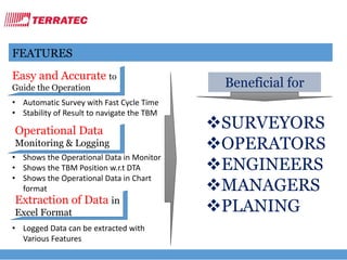 FEATURES
Easy and Accurate to
Guide the Operation
• Automatic Survey with Fast Cycle Time
• Stability of Result to navigate the TBM
Operational Data
Monitoring & Logging
• Shows the Operational Data in Monitor
• Shows the TBM Position w.r.t DTA
• Shows the Operational Data in Chart
format
Extraction of Data in
Excel Format
• Logged Data can be extracted with
Various Features
Beneficial for
SURVEYORS
OPERATORS
ENGINEERS
MANAGERS
PLANING
 