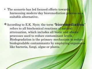 Ø  The scenerio has led focused efforts towards
harnessing modern-day bioremediation process as a
suitable alternative.
vAccording to E.K. Nyer, the term “bioremediation”
refers to all biochemical reactions of natural
attenuation, which includes all biotic and abiotic
processes used to reduce contaminant levels.
Biodegradation is the primary mechanism to reduce
biodegradable contaminants by employing organisms
like bacteria, fungi, algae or plants.
 